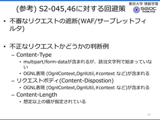 |ѧ ѧh
(ο) S2-045,46ˌرܲ
? ʥꥯȤڶ(WAF/`֥åȥե
륿)
? ʥꥯȤɤж
C Content-Type
? multipart/form-dataޤ뤬ԓФʼޤäƤ

? OGNLF (OgnlContext,OgnlUtil,#context ʤ)ޤ
C ꥯȥܥǥ(Content-Dispostion)
? OGNLF (OgnlContext,OgnlUtil,#context ʤ)ޤ
C Content-Length
? 붨Ϥ΂ָƤ
27
 