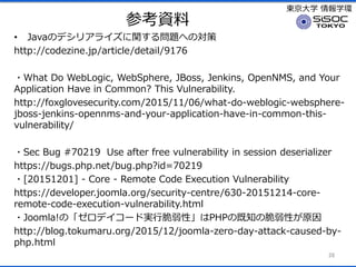 |ѧ ѧh
οY
? JavaΥǥꥢ饤v놖}ؤΌ
http://codezine.jp/article/detail/9176
?What Do WebLogic, WebSphere, JBoss, Jenkins, OpenNMS, and Your
Application Have in Common? This Vulnerability.
http://foxglovesecurity.com/2015/11/06/what-do-weblogic-websphere-
jboss-jenkins-opennms-and-your-application-have-in-common-this-
vulnerability/
?Sec Bug #70219 Use after free vulnerability in session deserializer
https://bugs.php.net/bug.php?id=70219
?[20151201] - Core - Remote Code Execution Vulnerability
https://developer.joomla.org/security-centre/630-20151214-core-
remote-code-execution-vulnerability.html
?Joomla!Ρǥ`ɌgдԡPHPμ֪δԤԭ
http://blog.tokumaru.org/2015/12/joomla-zero-day-attack-caused-by-
php.html
28
 