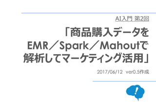AI入門 第2回
「Scala／Spark／Mahout
でレコメンドエンジンを作る」
2017/06/12 ver0.5作成
2017/07/24 ver1.0作成
 