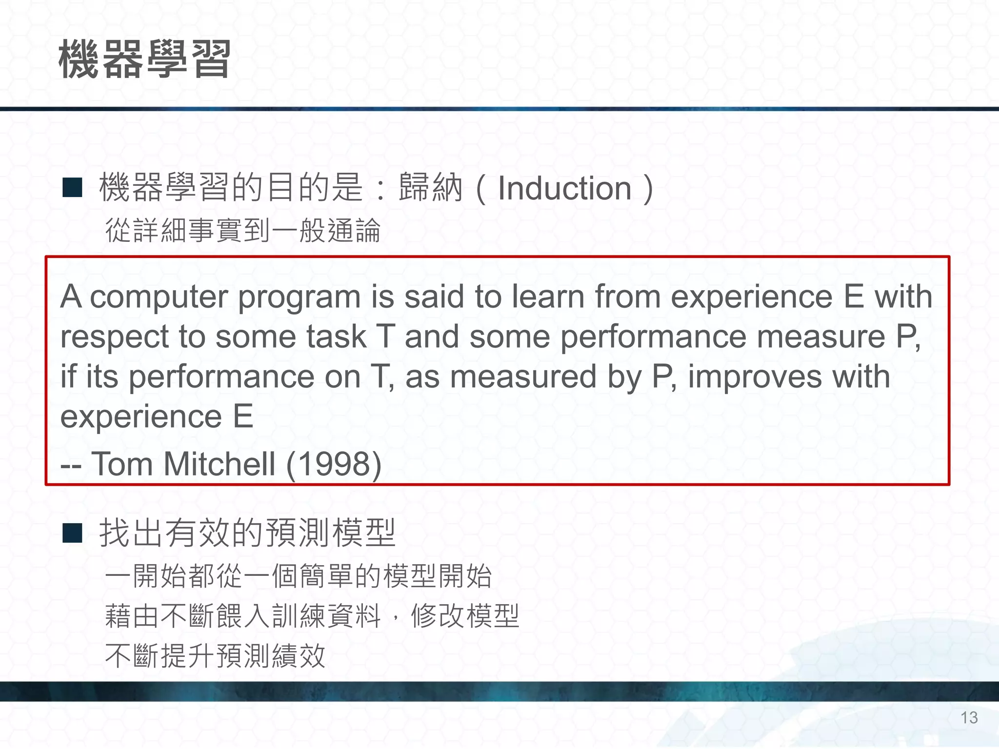  機器學習的目的是：歸納（Induction）
從詳細事實到一般通論
A computer program is said to learn from experience E with
respect to some task T and some performance measure P,
if its performance on T, as measured by P, improves with
experience E
-- Tom Mitchell (1998)
 找出有效的預測模型
一開始都從一個簡單的模型開始
藉由不斷餵入訓練資料，修改模型
不斷提升預測績效
機器學習
13
 