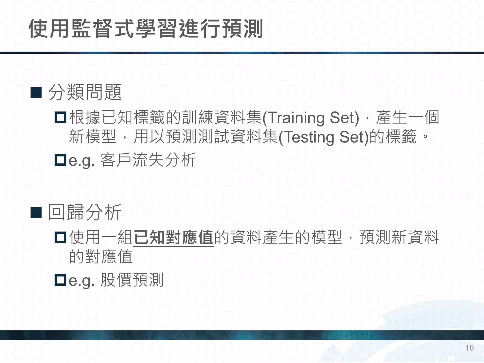  分類問題
根據已知標籤的訓練資料集(Training Set)，產生一個
新模型，用以預測測試資料集(Testing Set)的標籤。
e.g. 客戶流失分析
 回歸分析
使用一組已知對應值的資料產生的模型，預測新資料
的對應值
e.g. 股價預測
使用監督式學習進行預測
16
 