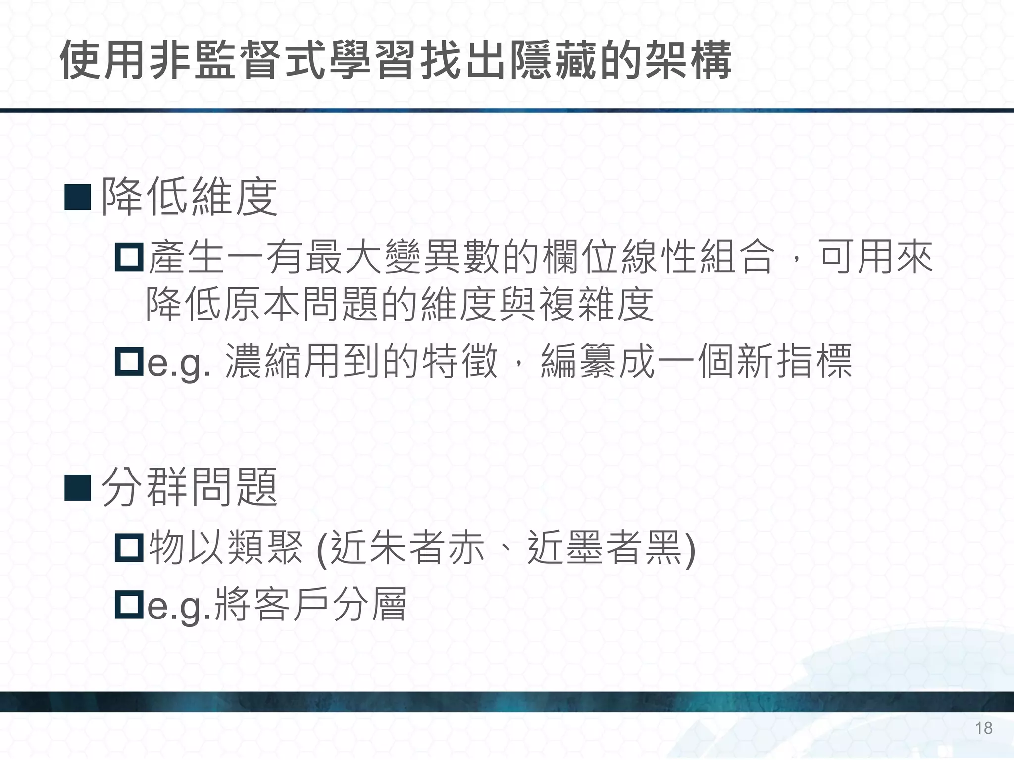 降低維度
產生一有最大變異數的欄位線性組合，可用來
降低原本問題的維度與複雜度
e.g. 濃縮用到的特徵，編纂成一個新指標
分群問題
物以類聚 (近朱者赤、近墨者黑)
e.g.將客戶分層
使用非監督式學習找出隱藏的架構
18
 