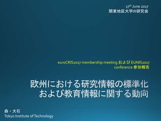 17th June 2017
関東地区大学IR研究会
euroCRIS2017 membership meeting および EUNIS2017
c0nference 参加報告
森・大石
Tokyo Institute ofTechnology
 