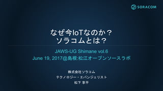 なぜ今IoTなのか？
ソラコムとは？
JAWS-UG Shimane vol.6
June 19, 2017@島根:松江オープンソースラボ
株式会社ソラコム
テクノロジー・エバンジェリスト
松下 享平
 