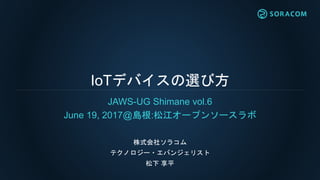IoTデバイスの選び方
JAWS-UG Shimane vol.6
June 19, 2017@島根:松江オープンソースラボ
株式会社ソラコム
テクノロジー・エバンジェリスト
松下 享平
 