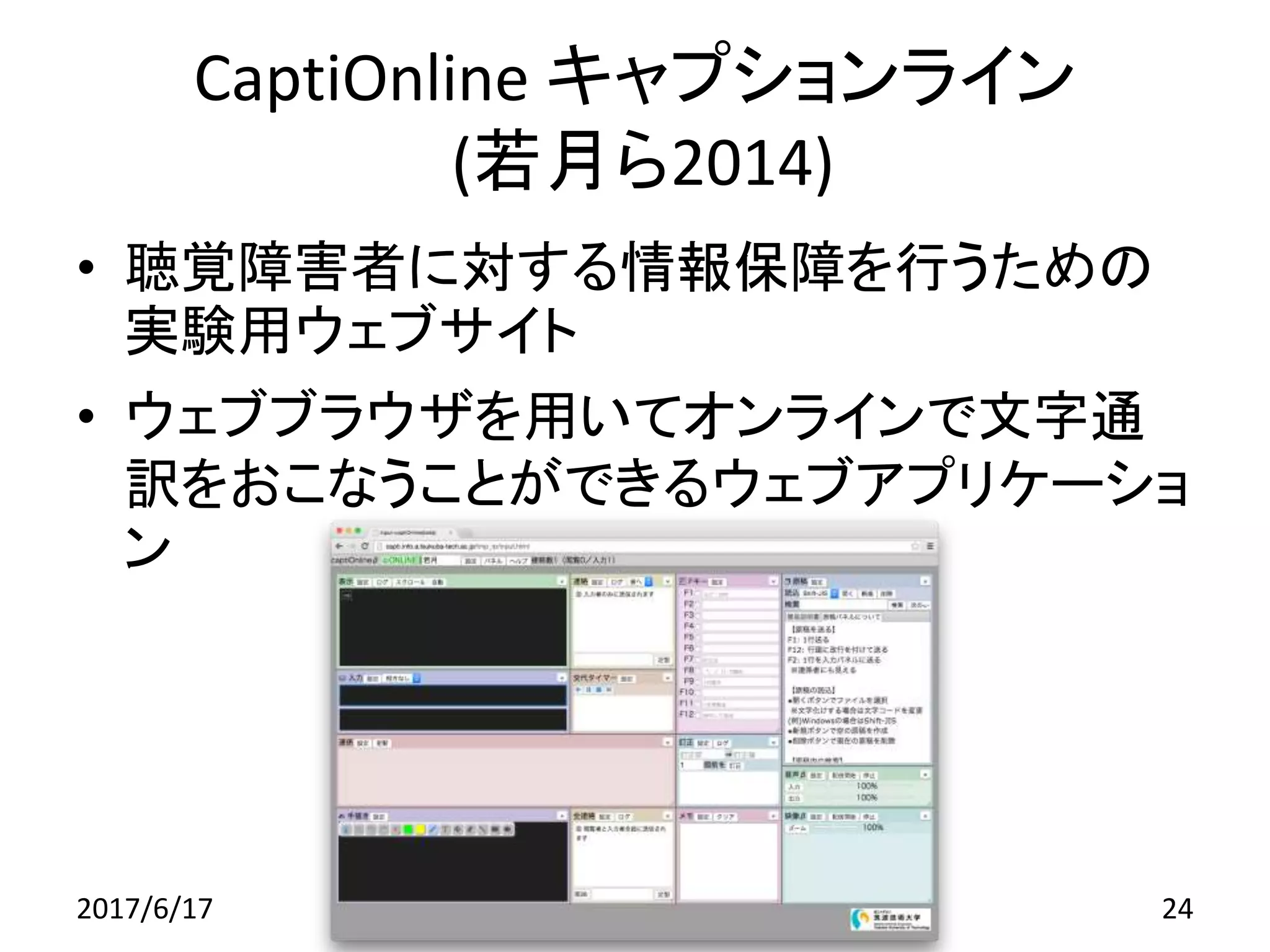 CaptiOnline キャプションライン
(若月ら2014)
• 聴覚障害者に対する情報保障を行うための
実験用ウェブサイト
• ウェブブラウザを用いてオンラインで文字通
訳をおこなうことができるウェブアプリケーショ
ン
2017/6/17 24
 
