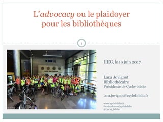 L’advocacy ou le plaidoyer
pour les bibliothèques
1
© Andrey Leutin 2014
Lara Jovignot
Bibliothécaire
Présidente de Cyclo-biblio
lara.jovignot@cyclobiblio.fr
www.cyclobiblio.fr
facebook.com/cyclobiblio
@cyclo_biblio
HEG, le 19 juin 2017
 