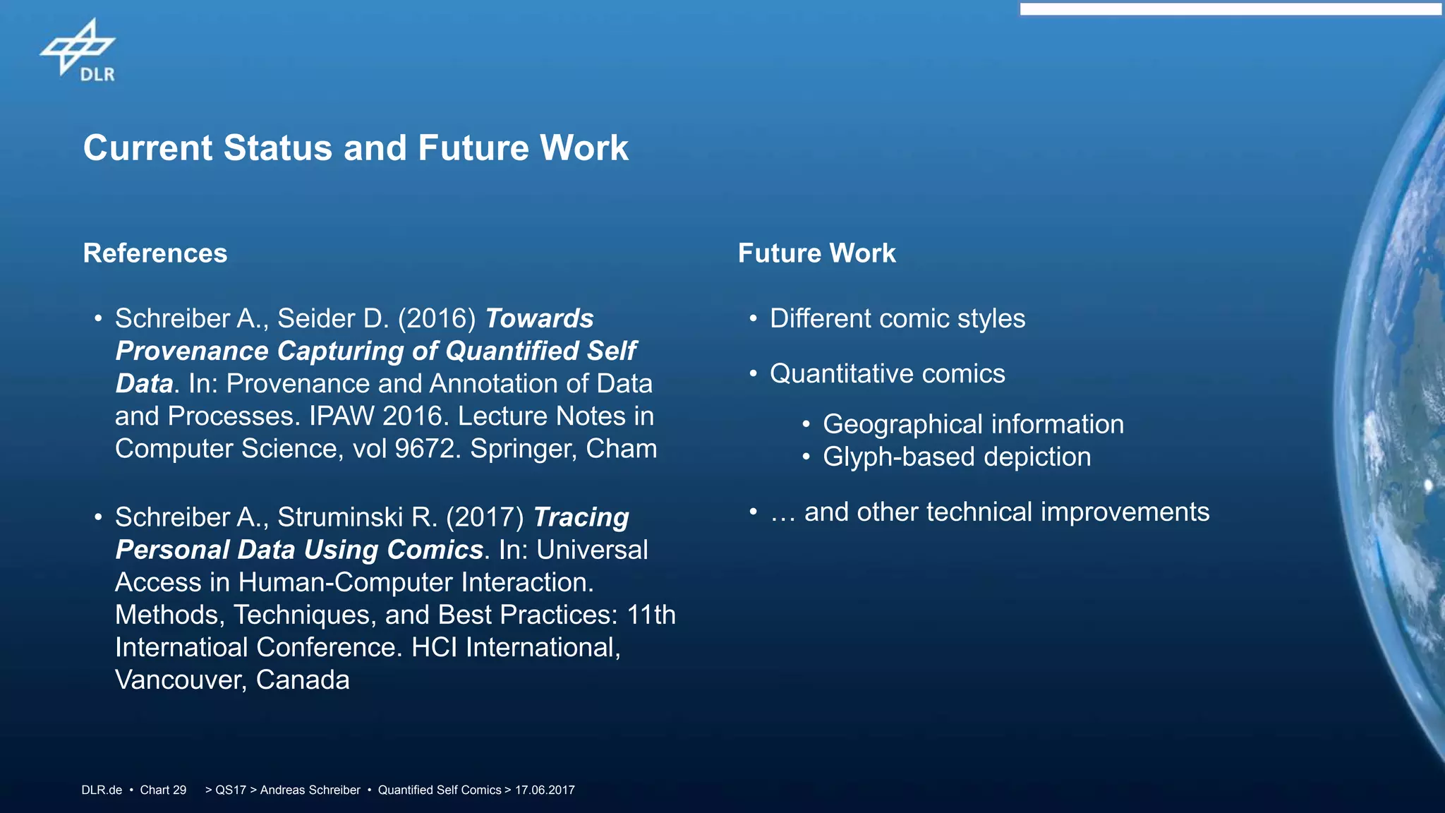 > QS17 > Andreas Schreiber • Quantified Self Comics > 17.06.2017DLR.de • Chart 29
Current Status and Future Work
References Future Work
• Schreiber A., Seider D. (2016) Towards
Provenance Capturing of Quantified Self
Data. In: Provenance and Annotation of Data
and Processes. IPAW 2016. Lecture Notes in
Computer Science, vol 9672. Springer, Cham
• Schreiber A., Struminski R. (2017) Tracing
Personal Data Using Comics. In: Universal
Access in Human-Computer Interaction.
Methods, Techniques, and Best Practices: 11th
Internatioal Conference. HCI International,
Vancouver, Canada
• Different comic styles
• Quantitative comics
• Geographical information
• Glyph-based depiction
• … and other technical improvements
 