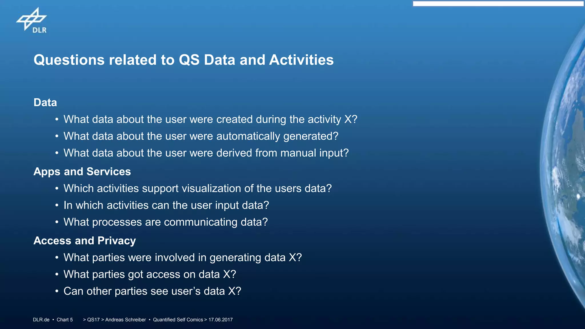 > QS17 > Andreas Schreiber • Quantified Self Comics > 17.06.2017DLR.de • Chart 5
Questions related to QS Data and Activities
Data
• What data about the user were created during the activity X?
• What data about the user were automatically generated?
• What data about the user were derived from manual input?
Apps and Services
• Which activities support visualization of the users data?
• In which activities can the user input data?
• What processes are communicating data?
Access and Privacy
• What parties were involved in generating data X?
• What parties got access on data X?
• Can other parties see user’s data X?
 