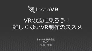 VRの波に乗ろう！
難しくないVR制作のススメ
InstaVR株式会社
CMO
小島 英揮
 