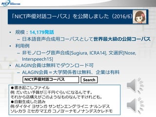 「NICT声優対話コーパス」を公開しました（2016/6）
• 規模：14,179発話
– 日本語音声合成用コーパスとして世界最大級の公開コーパス
• 利用例
– 非モノローグ音声合成[Sugiura, ICRA14], 文選択[Nose,
Interspeech15]
• ALAGIN会員は無料でダウンロード可
– ALAGIN会員＝大学関係者は無料、企業は有料
NICT声優対話コーパス Search
●書き起こしファイル
例: だいたい予算が三千円ぐらいになるんです。
それから店構えがこのようなものなんですけれども。
●自動生成した読み
例:ダイタイ ヨサンガ サンゼンエング'ライニ ナ'ルンデス
ソレカラ ミセガ'マエガ コノヨ'ーナモノ'ナンデスケレドモ
 