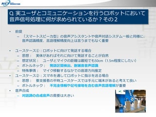 Q. 実ユーザとコミュニケーションを行うロボットにおいて
音声信号処理に何が求められているか？その２
• 前提
– 「スマートスピーカ型」の音声アシスタントや音声対話システム一般と同様に、
音声認識精度、言語理解精度向上は言うまでもなく重要
• ユースケース①：ロボットに向けて発話する場合
– 思想： 実体があればそれに向けて発話することが自然
– 想定状況： ユーザとマイクの距離は最短でも50cm（1.5m程度にしたい）
– ボトルネック： 発話区間検出、耐雑音音声認識
– 特殊事情： マイク移動するなかでの音源方向推定
• ユースケース②：スマホを通してロボットに指示を送る場合
– 思想： 要支援者の平時ユースケースでは手元に端末があると考えて良い
– ボトルネック： 不完全情報や記号接地を含む音声言語理解が重要
• 音声合成
– 対話調の合成音声の需要は大きい
 