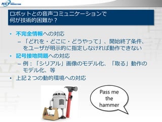 ロボットとの音声コミュニケーションで
何が技術的困難か？
• 不完全情報への対応
– 「どれを・どこに・どうやって」、開始終了条件、
をユーザが明示的に指定しなければ動作できない
• 記号接地問題への対応
– 例：「シリアル」画像のモデル化、「取る」動作の
モデル化、等
• 上記２つの動的環境への対応
Pass me
the
hammer
 
