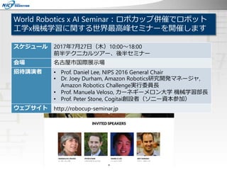 World Robotics x AI Seminar：ロボカップ併催でロボット
工学x機械学習に関する世界最高峰セミナーを開催します
会期
2017年7月27日（木）10:00～18:00
10:00～14:30 テクニカルツアー、15:00～18:00 セミナー
会場：名古屋市国際展示場
招待講演者
• Prof. Daniel Lee, NIPS 2016 General Chair
• Dr. Joey Durham, Amazon Robotics研究開発マネージャ, Amazon Robotics
Challenge実行委員長
• Prof. Manuela Veloso, カーネギーメロン大学 機械学習部長
• Prof. Peter Stone, Cogitai創設者（ソニー資本参加）
スケジュール 2017年7月27日（木）10:00～18:00
前半テクニカルツアー、後半セミナー
会場 名古屋市国際展示場
招待講演者 • Prof. Daniel Lee, NIPS 2016 General Chair
• Dr. Joey Durham, Amazon Robotics研究開発マネージャ,
Amazon Robotics Challenge実行委員長
• Prof. Manuela Veloso, カーネギーメロン大学 機械学習部長
• Prof. Peter Stone, Cogitai創設者（ソニー資本参加）
ウェブサイト http://robocup-seminar.jp
 