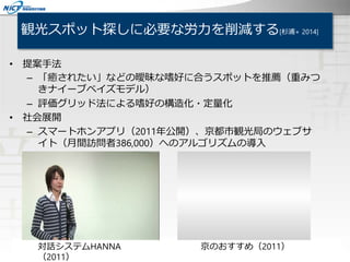 観光スポット探しに必要な労力を削減する[杉浦+ 2014]
京のおすすめ（2011）
• 提案手法
– 「癒されたい」などの曖昧な嗜好に合うスポットを推薦（重みつ
きナイーブベイズモデル）
– 評価グリッド法による嗜好の構造化・定量化
• 社会展開
– スマートホンアプリ（2011年公開）、京都市観光局のウェブサ
イト（月間訪問者386,000）へのアルゴリズムの導入
対話システムHANNA
（2011）
 