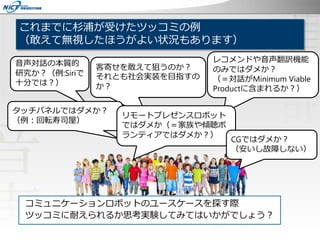 これまでに杉浦が受けたツッコミの例
（敢えて無視したほうがよい状況もあります）
コミュニケーションロボットのユースケースを探す際
ツッコミに耐えられるか思考実験してみてはいかがでしょう？
客寄せを敢えて狙うのか？
それとも社会実装を目指すの
か？
音声対話の本質的
研究か？（例:Siriで
十分では？）
レコメンドや音声翻訳機能
のみではダメか？
（＝対話がMinimum Viable
Productに含まれるか？）
タッチパネルではダメか？
（例：回転寿司屋）
リモートプレゼンスロボット
ではダメか（＝家族や傾聴ボ
ランティアではダメか？）
CGではダメか？
（安いし故障しない）
 