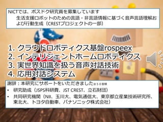 37
1. クラウドロボティクス基盤rospeex
2. インテリジェントホームロボティクス
3. 実世界知識を扱う音声対話技術
4. 応用対話システム
謝辞：本研究にサポートをいただきました※５０音順
• 研究助成（JSPS科研費、JST CREST、立石財団）
• 共同研究機関（NII、玉川大、電気通信大、東京都立産業技術研究所、
東北大、トヨタ自動車、パナソニック株式会社）
NICTでは、ポスドク研究員を募集しています
生活支援ロボットのための言語・非言語情報に基づく音声言語理解お
よび行動生成（CRESTプロジェクトの一部）
 
