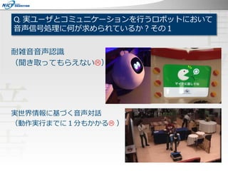 Q. 実ユーザとコミュニケーションを行うロボットにおいて
音声信号処理に何が求められているか？その１
耐雑音音声認識
（聞き取ってもらえない）
実世界情報に基づく音声対話
（動作実行までに１分もかかる ）
 