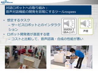 対話ロボットへの取り組み：
音声対話機能の開発を容易にするツールrospeex
• 想定するタスク
– サービスロボットとのインタラク
ション
• ロボット開発者が直面する壁
– コストと比較して、音声認識・合成の性能が悪い
XIMERA 3
（読み上げ）
声優
 