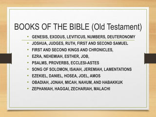 BOOKS OF THE BIBLE (Old Testament)
• GENESIS, EXODUS, LEVITICUS, NUMBERS, DEUTERONOMY
• JOSHUA, JUDGES, RUTH, FIRST AND SECOND SAMUEL
• FIRST AND SECOND KINGS AND CHRONICLES,
• EZRA, NEHEMIAH, ESTHER, JOB,
• PSALMS, PROVERBS, ECCLESI-ASTES
• SONG OF SOLOMON, ISAIAH, JEREMIAH, LAMENTATIONS
• EZEKIEL, DANIEL, HOSEA, JOEL, AMOS
• OBADIAH, JONAH, MICAH, NAHUM, AND HABAKKUK
• ZEPHANIAH, HAGGAI, ZECHARIAH, MALACHI
 