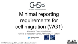Minimal reporting
requirements for
cell migration (WG1)
Alejandra Gonzalez-Beltran
Oxford e-Research Centre, University of Oxford
@alegonbel
CSMO Workshop, 19th June 2017, Essen, Germany
 