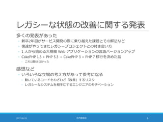 レガシーな状態の改善に関する発表
多くの発表があった
◦ 新卒2年目がサービス開発の際に乗り越えた課題とその解法など
◦ 僕達がやってきたレガシープロジェクトとの付き合い方
◦ 1 人から始める大規模 Web アプリケーションの言語バージョンアップ
◦ CakePHP 1.3 + PHP 5.3 → CakePHP 3 + PHP 7 移行を決めた話
◦ これは聴けなかった
感想など
◦ いろいろな立場の考え方があって参考になる
◦ 動いているコードをわざわざ「改善」するリスク
◦ レガシーなシステムを相手にするエンジニアのモチベーション
2017-06-19 社内勉強会 6
 