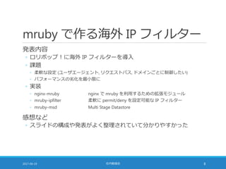 mruby で作る海外 IP フィルター
発表内容
◦ ロリポップ！に海外 IP フィルターを導入
◦ 課題
◦ 柔軟な設定 (ユーザエージェント, リクエストパス, ドメインごとに制御したい)
◦ パフォーマンスの劣化を最小限に
◦ 実装
◦ nginx-mruby nginx で mruby を利用するための拡張モジュール
◦ mruby-ipfilter 柔軟に permit/deny を設定可能な IP フィルター
◦ mruby-msd Multi Stage Datastore
感想など
◦ スライドの構成や発表がよく整理されていて分かりやすかった
2017-06-19 社内勉強会 8
 