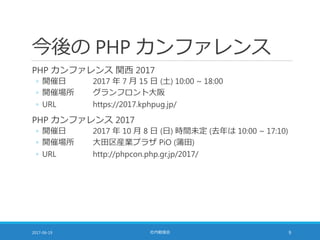 今後の PHP カンファレンス
PHP カンファレンス 関西 2017
◦ 開催日 2017 年 7 月 15 日 (土) 10:00 ~ 18:00
◦ 開催場所 グランフロント大阪
◦ URL https://2017.kphpug.jp/
PHP カンファレンス 2017
◦ 開催日 2017 年 10 月 8 日 (日) 時間未定 (去年は 10:00 ~ 17:10)
◦ 開催場所 大田区産業プラザ PiO (蒲田)
◦ URL http://phpcon.php.gr.jp/2017/
2017-06-19 社内勉強会 9
 