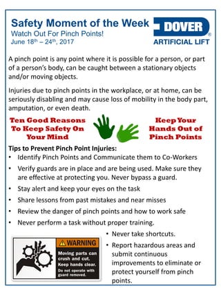 Watch Out For Pinch Points!
Safety Moment of the Week
June 18th – 24th, 2017
A pinch point is any point where it is possible for a person, or part
of a person’s body, can be caught between a stationary objects
and/or moving objects.
Injuries due to pinch points in the workplace, or at home, can be
seriously disabling and may cause loss of mobility in the body part,
amputation, or even death.
Tips to Prevent Pinch Point Injuries:
• Identify Pinch Points and Communicate them to Co-Workers
• Verify guards are in place and are being used. Make sure they
are effective at protecting you. Never bypass a guard.
• Stay alert and keep your eyes on the task
• Share lessons from past mistakes and near misses
• Review the danger of pinch points and how to work safe
• Never perform a task without proper training.
• Never take shortcuts.
• Report hazardous areas and
submit continuous
improvements to eliminate or
protect yourself from pinch
points.
Ten Good Reasons
To Keep Safety On
Your Mind
KeepYour
Hands Out of
Pinch Points
 