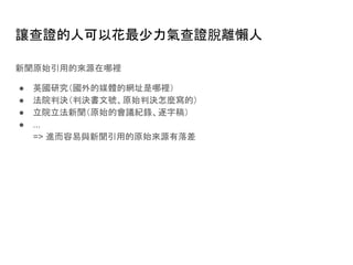 讓查證的人可以花最少力氣查證脫離懶人
新聞原始引用的來源在哪裡
● 英國研究（國外的媒體的網址是哪裡）
● 法院判決（判決書文號、原始判決怎麼寫的）
● 立院立法新聞（原始的會議紀錄、逐字稿）
● ...
=> 進而容易與新聞引用的原始來源有落差
 