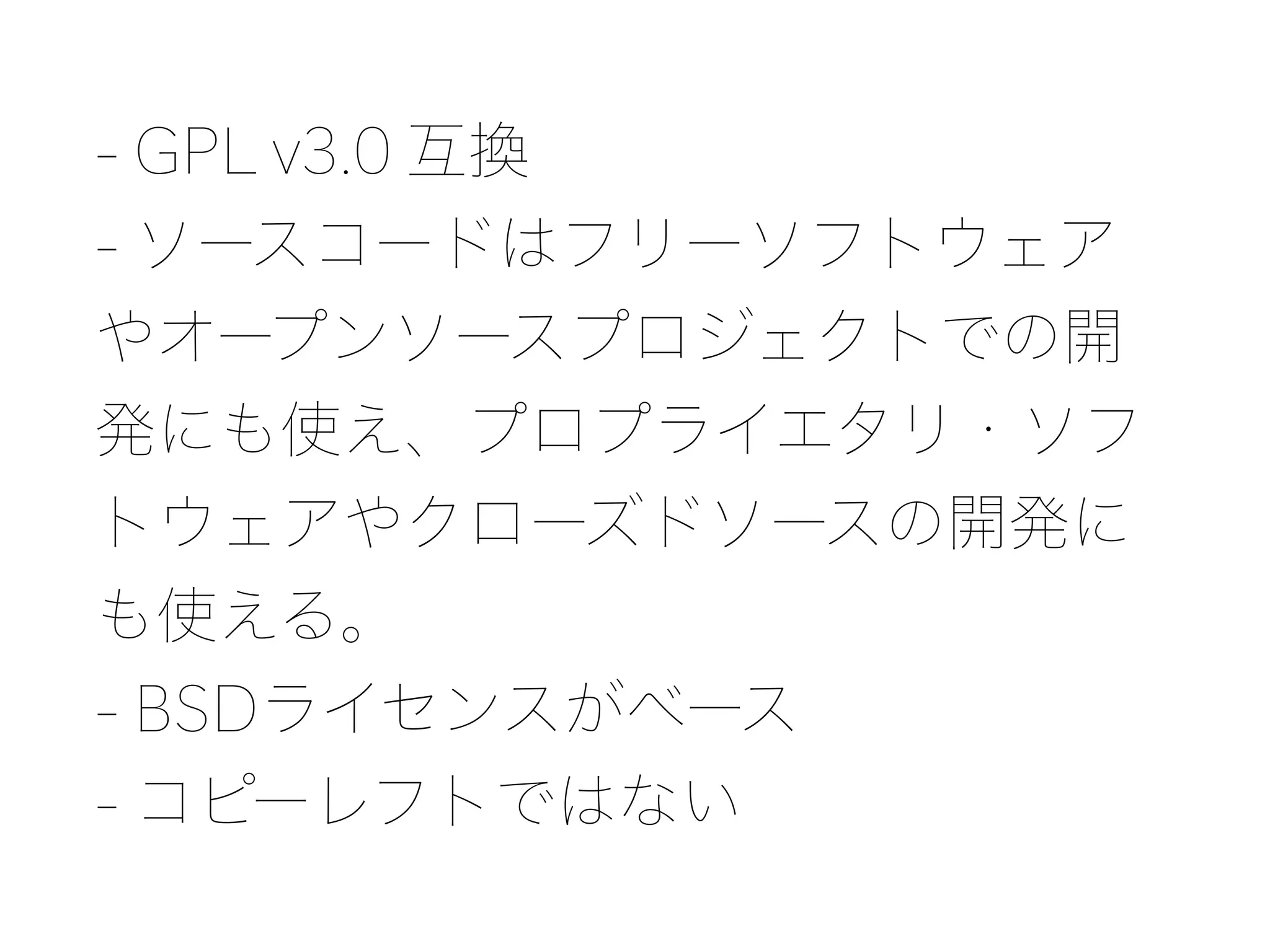 - GPL v3.0 互換 
- ソースコードはフリーソフトウェア
やオープンソースプロジェクトでの開
発にも使え、プロプライエタリ・ソフ
トウェアやクローズドソースの開発に
も使える。 
- BSDライセンスがベース 
- コピーレフトではない
 