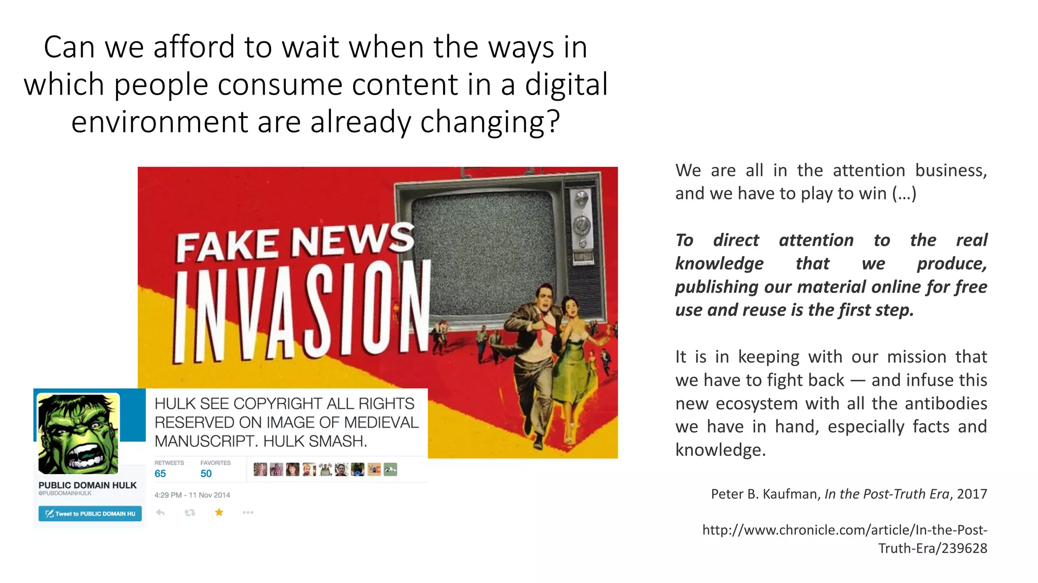 Can we	afford to wait when the ways in	
which people consume content	in	a	digital	
environment	are	already changing?
We are all in the attention business,
and we have to play to win (…)
To direct attention to the real
knowledge that we produce,
publishing our material online for free
use and reuse is the first step.
It is in keeping with our mission that
we have to fight back — and infuse this
new ecosystem with all the antibodies
we have in hand, especially facts and
knowledge.
Peter	B.	Kaufman,	In	the	Post-Truth	Era,	2017
http://www.chronicle.com/article/In-the-Post-
Truth-Era/239628
 