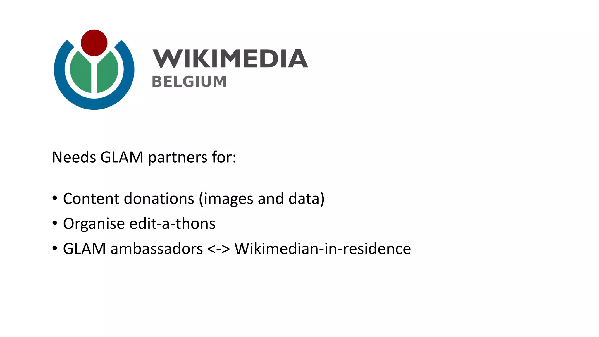 • Content	donations (images	and data)
• Organise edit-a-thons
• GLAM	ambassadors <->	Wikimedian-in-residence
Needs GLAM	partners	for:
 