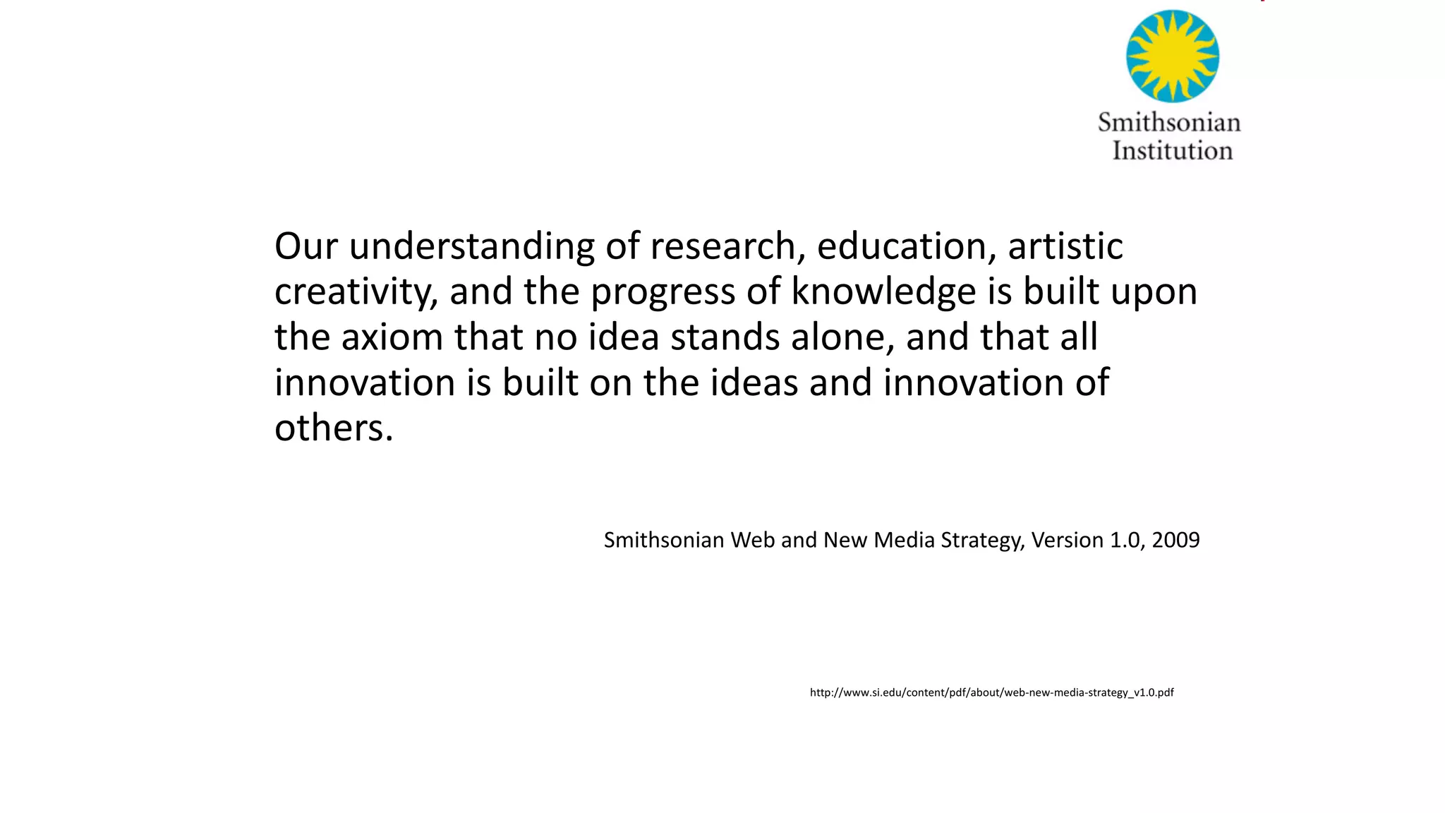 Our understanding of	research,	education,	artistic
creativity,	and	the	progress of	knowledge is	built upon	
the	axiom that no idea stands	alone,	and	that all	
innovation	is	built on	the	ideas and	innovation	of	
others.
Smithsonian Web	and	New	Media	Strategy,	Version	1.0,	2009
http://www.si.edu/content/pdf/about/web-new-media-strategy_v1.0.pdf	
 