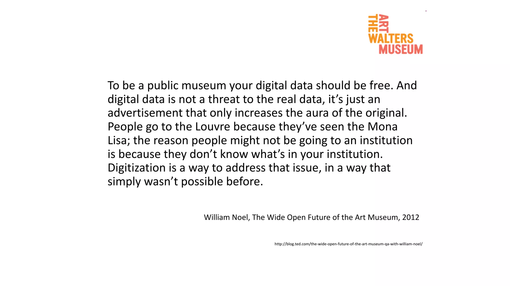 To	be a	public	museum	your digital	data	should be free.	And	
digital	data	is	not	a	threat to	the	real	data,	it’s just	an	
advertisement that only increases the	aura	of	the	original.	
People	go	to	the	Louvre	because they’ve seen the	Mona	
Lisa;	the	reason people might not	be going to	an	institution	
is	because they don’t know	what’s in	your institution.	
Digitization is	a	way to	address that issue,	in	a	way that
simply wasn’t possible before.	
William	Noel,	The	Wide	Open	Future	of	the	Art	Museum,	2012	
http://blog.ted.com/the-wide-open-future-of-the-art-museum-qa-with-william-noel/	
 