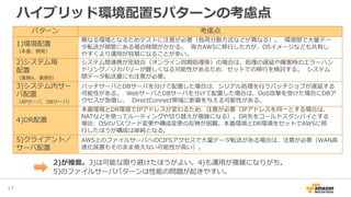 ハイブリッド環境配置5パターンの考慮点
17
パターン 考慮点
1)環境配置
（本番、開発）
異なる環境となるためテストに注意が必要（負荷分散方式などが異なる）。 環境間で大量デー
タ転送が頻繁にある場合時間がかかる。 両方AWSに移行した方が、OSイメージなども共有し
やすくより運用が容易になることが多い。
2)システム毎
配置
（業務A、業務B）
システム間連携が密結合（オンライン同期処理等）の場合は、処理の遅延や障害時のエラーハン
ドリング／リカバリーが難しくなる可能性があるため、セットでの移行を検討する。 システム
間データ転送量にも注意が必要。
3)システム内サー
バ配置
（APサーバ、DBサーバ）
バッチサーバとDBサーバを分けて配置した場合は、シリアル処理を行うバッチジョブが遅延する
可能性がある。 WebサーバとDBサーバを分けて配置した場合は、DoS攻撃を受けた場合にDBア
クセスが急増し、 DirectConnect帯域に影響を与える可能性がある。
4)DR配置
本番環境とDR環境でIPアドレスが変わるため、注意が必要（IPアドレスを同一とする場合は、
NATなどを使ってルーティングや切り替えが複雑になる）。DR先をコールドスタンバイとする
場合、OSのパスワード変更や構成変更の反映が困難。本番環境とDR環境をセットでAWSに移
行したほうが構成は単純となる。
5)クライアント／
サーバ配置
AWS上のファイルサーバへのCIFSアクセスで大量データ転送がある場合は、注意が必要（WAN高
速化装置もそのまま使えない可能性が高い）。
2)が推奨。3)は可能な限り避けたほうがよい。4)も運用が複雑になりがち。
5)のファイルサーバパターンは性能の問題が起きやすい。
 