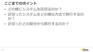 ここまでのポイント
• どの様にシステムを区切るのか？
• 区切ったシステムをどの様な方式で移行するの
か？
• 区切ったどの部分から移行するのか？
24
 