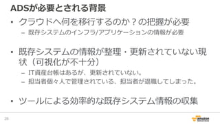 ADSが必要とされる背景
• クラウドへ何を移行するのか？の把握が必要
– 既存システムのインフラ/アプリケーションの情報が必要
• 既存システムの情報が整理・更新されていない現
状（可視化が不十分）
– IT資産台帳はあるが、更新されていない。
– 担当者個々人で管理されている、担当者が退職してしまった。
• ツールによる効率的な既存システム情報の収集
26
 