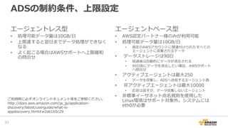 ADSの制約条件、上限設定
エージェントレス型
• 処理可能データ量は10GB/日
• 上限達すると翌日までデータ処理ができなく
なる
• よく起こる場合はAWSサポートへ上限緩和
の問合せ
エージェントベース型
• AWS認定パートナー様のみが利用可能
• 処理可能データ量は10GB/日
• 指定のAWSアカウントに関連付けられたすべての
エージェントに収集されるデータ
• データストレージは90日
• 経過後は自動的にデータが消去される
• 90日前にデータを消去したい場合、AWSサポート
へ問合せ
• アクティブエージェントは最大250
• データを収集し、ADSへ送信するエージェント数
• 非アクティブエージェントは最大10000
• 応答は返すが、データ収集しないエージェント
• 非標準イーサネット命名規則を使用した
Linux環境はサポート対象外。システムには
eth0が必要
31
ご利用時に必ずオンラインドキュメント等をご参照ください。
http://docs.aws.amazon.com/ja_jp/application-
discovery/latest/userguide/what-is-
appdiscovery.html#w2ab1b5c29
 