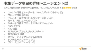 収集データ項目の詳細～エージェント型
• ユーザー情報 (ユーザー名、ホームディレクトリなど)
• グループ情報 (名前)
• インストールされているパッケージのリスト
• カーネルモジュールのリスト
• 作成および停止プロセスのすべてのイベント
• DNS クエリ
• NIC 情報
• TCP/UDP プロセスリッスンポート
• TCPV4/V6 接続
• オペレーティングシステムの情報
• システムハパフォーマンス
• プロセスのパフォーマンス
33
AWS Application Dicovery Agentは、インフラ/アプリに関する基本情報を収集
 