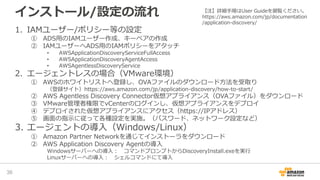 1. IAMユーザー/ポリシー等の設定
① ADS用のIAMユーザー作成、キーペアの作成
② IAMユーザーへADS用のIAMポリシーをアタッチ
• AWSApplicationDiscoveryServiceFullAccess
• AWSApplicationDiscoveryAgentAccess
• AWSAgentlessDiscoveryService
2. エージェントレスの場合（VMware環境）
① AWSのホワイトリストへ登録し、OVAファイルのダウンロード方法を受取り
（登録サイト）https://aws.amazon.com/jp/application-discovery/how-to-start/
② AWS Agentless Discovery Connector仮想アプライアンス（OVAファイル）をダウンロード
③ VMware管理者権限でvCenterのログインし、仮想アプライアンスをデプロイ
④ デプロイされた仮想アプライアンスにアクセス（https://IPアドレス）
⑤ 画面の指示に従って各種設定を実施。（パスワード、ネットワーク設定など）
3. エージェントの導入（Windows/Linux）
① Amazon Partner Networkを通じてインストーラをダウンロード
② AWS Application Discovery Agentの導入
Windowsサーバーへの導入： コマンドプロンプトからDiscoveryInstall.exeを実行
Linuxサーバーへの導入： シェルコマンドにて導入
インストール/設定の流れ
36
【注】詳細手順はUser Guideを御覧ください。
https://aws.amazon.com/jp/documentation
/application-discovery/
 