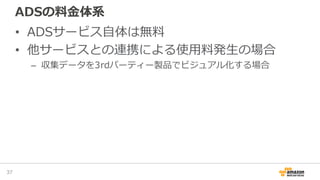 ADSの料金体系
• ADSサービス自体は無料
• 他サービスとの連携による使用料発生の場合
– 収集データを3rdパーティー製品でビジュアル化する場合
37
 