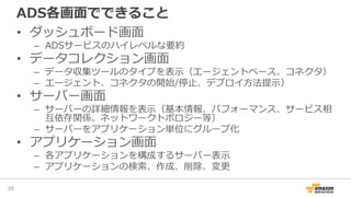 ADS各画面でできること
• ダッシュボード画面
– ADSサービスのハイレベルな要約
• データコレクション画面
– データ収集ツールのタイプを表示（エージェントベース、コネクタ）
– エージェント、コネクタの開始/停止、デプロイ方法提示）
• サーバー画面
– サーバーの詳細情報を表示（基本情報、パフォーマンス、サービス相
互依存関係、ネットワークトポロジー等）
– サーバーをアプリケーション単位にグループ化
• アプリケーション画面
– 各アプリケーションを構成するサーバー表示
– アプリケーションの検索、作成、削除、変更
39
 