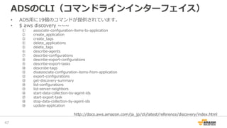 ADSのCLI（コマンドラインインターフェイス）
• ADS用に19個のコマンドが提供されています。
• $ aws discovery ~~~
① associate-configuration-items-to-application
② create_application
③ create_tags
④ delete_applications
⑤ delete_tags
⑥ describe-agents
⑦ describe-configurations
⑧ describe-export-configurations
⑨ describe-export-tasks
⑩ descrobe-tags
⑪ disassociate-configuration-items-from-application
⑫ export-configurations
⑬ get-discovery-summary
⑭ list-configurations
⑮ list-server-neighbors
⑯ start-data-collection-by-agent-ids
⑰ start-export-task
⑱ stop-data-collection-by-agent-ids
⑲ update-application
47
http://docs.aws.amazon.com/ja_jp/cli/latest/reference/discovery/index.html
 