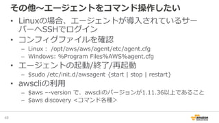 その他～エージェントをコマンド操作したい
• Linuxの場合、エージェントが導入されているサー
バーへSSHでログイン
• コンフィグファイルを確認
– Linux： /opt/aws/aws/agent/etc/agent.cfg
– Windows: %Program Files%AWS%agent.cfg
• エージェントの起動/終了/再起動
– $sudo /etc/init.d/awsagent {start | stop | restart}
• awscliの利用
– $aws –-version で、awscliのバージョンが1.11.36以上であること
– $aws discovery <コマンド各種＞
48
 