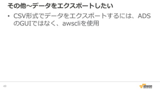 その他～データをエクスポートしたい
• CSV形式でデータをエクスポートするには、ADS
のGUIではなく、awscliを使用
49
 