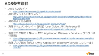 ADS参考資料
• AWS ADSサイト
– https://aws.amazon.com/jp/application-discovery/
• ADSオンラインドキュメント
– http://docs.aws.amazon.com/ja_jp/application-discovery/latest/userguide/what-is-
appdiscovery.html
• ADSのよくある質問
– https://aws.amazon.com/jp/application-discovery/faqs/
• 海外ドキュメントサイト（英語）User Guide, API Reference等
– https://aws.amazon.com/jp/documentation/application-discovery/
• 海外ブロク翻訳「 New – AWS Application Discovery Service – クラウド移
行計画」
– https://aws.amazon.com/jp/blogs/news/new-aws-application-discovery-service-plan-
your-cloud-migration/
• 海外ブログ翻訳「新しい AWS Application Discovery Service コンソール」
– https://aws.amazon.com/jp/blogs/news/new-aws-application-discovery-service-
console/
50
 