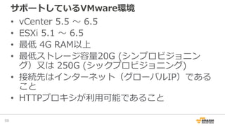 サポートしているVMware環境
• vCenter 5.5 〜 6.5
• ESXi 5.1 〜 6.5
• 最低 4G RAM以上
• 最低ストレージ容量20G (シンプロビジョニン
グ）又は 250G (シックプロビジョニング)
• 接続先はインターネット（グローバルIP）である
こと
• HTTPプロキシが利用可能であること
59
 