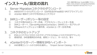 インストール/設定の流れ
1. Server Migrationコネクタのダウンロード
① AWSのサイトからダウンロード（OVF形式のFreeBSD VMアプライアンス）
② vCenter 経由でコネクタをESXi上にデプロイ
2. IAMユーザー/ポリシー等の設定
① コネクタ用のIAMユーザー作成、アクセス/シークレットキー生成
② IAMユーザーへ「ServerMigrationConnector」IAMポリシーをアタッチ
③ VMwareスナップショット操作用、vCenterユーザーIDを作成
3. コネクタのセットアップ
① ESXi上にデプロイされたコネクタへアクセス(https://コネクタのIPアドレス)
② 使用許諾、SMS管理用IDの作成、使用リージョン、キーの入力、等々
4. vCenterからサーバー情報をSMSへインポート
① AWS管理コンソールからSMSを選択し、「Import Server Catalog」をクリック
61
【注】詳細手順はUser Guideを御覧ください。
https://aws.amazon.com/jp/documentatio
n/server-migration-service/?nc1=h_ls
 