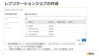 レプリケーションジョブの作成
64
• AWS管理コンソールからSMSを選択し、 [レプリケーションジョブ] 、 [レプ
リケーションジョブの作成] を選択
• 一覧から複製したい移行元サーバーを選択し、[次へ]を選択します
 